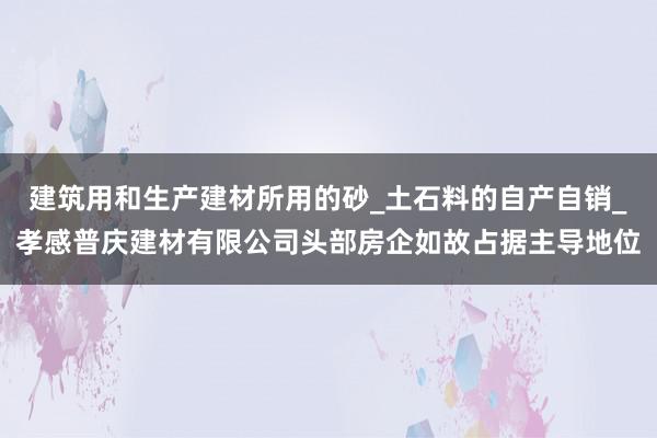 建筑用和生产建材所用的砂_土石料的自产自销_孝感普庆建材有限公司头部房企如故占据主导地位